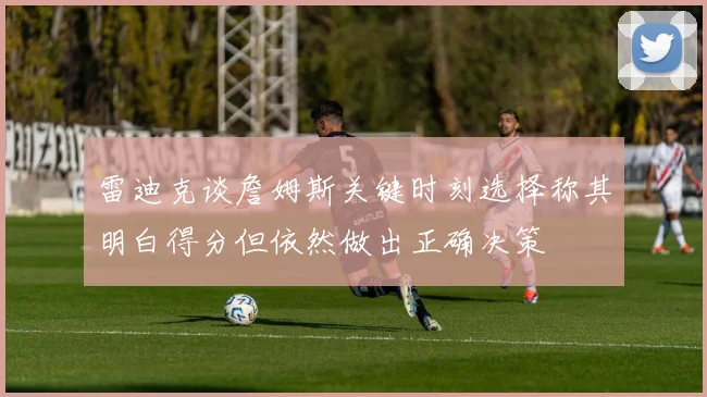 雷迪克谈詹姆斯关键时刻选择称其明白得分但依然做出正确决策