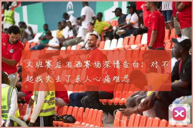文班赛后泪洒赛场深情告白：对不起我失去了亲人心痛难忍