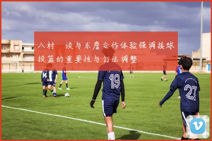 八村塁谈与东詹合作体验强调接球投篮的重要性与打法调整