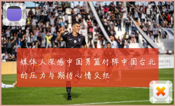 媒体人深感中国男篮对阵中国台北的压力与期待心情交织