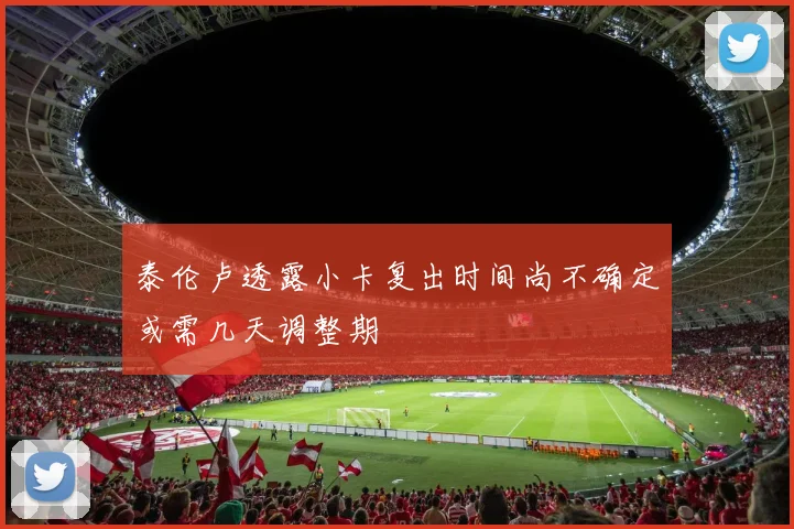 泰伦卢透露小卡复出时间尚不确定或需几天调整期