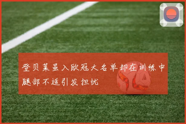 登贝莱虽入欧冠大名单却在训练中腿部不适引发担忧