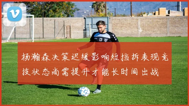 杨瀚森决策迟缓影响短挡拆表现竞技状态尚需提升才能长时间出战