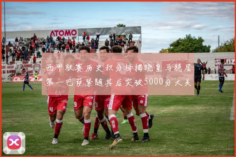 西甲联赛历史积分榜揭晓皇马稳居第一巴萨紧随其后突破5000分大关