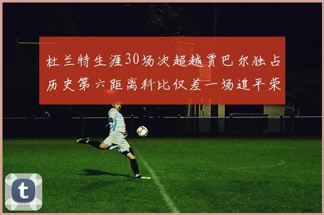 杜兰特生涯30场次超越贾巴尔独占历史第六距离科比仅差一场追平荣耀