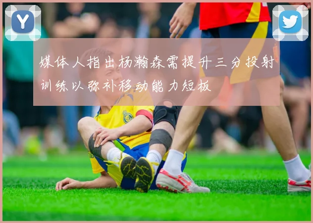 媒体人指出杨瀚森需提升三分投射训练以弥补移动能力短板