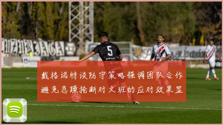 戴格诺特谈防守策略强调团队合作避免急躁抢断对文班的应对效果显著