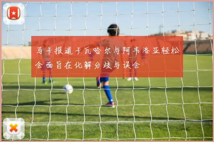 马卡报道卡瓦哈尔与阿韦洛亚轻松会面旨在化解分歧与误会