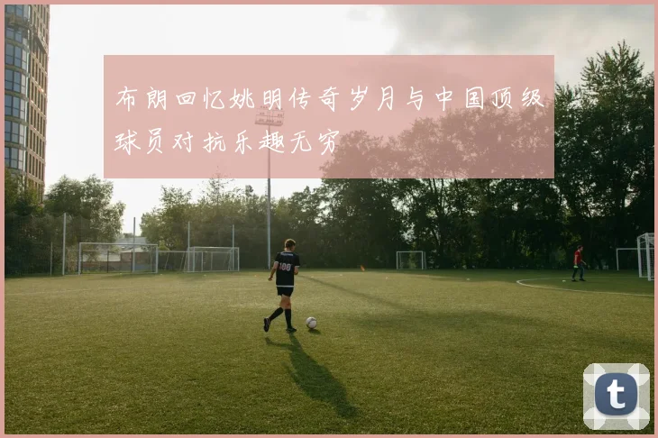 布朗回忆姚明传奇岁月与中国顶级球员对抗乐趣无穷