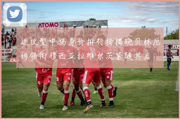 进攻型中场身价排行榜揭晓贝林厄姆领衔穆西亚拉维尔茨紧随其后