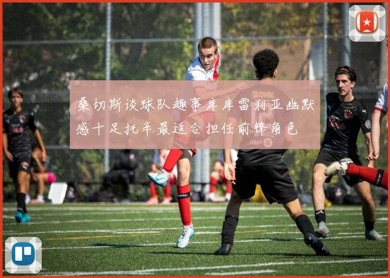 桑切斯谈球队趣事库库雷利亚幽默感十足托辛最适合担任前锋角色