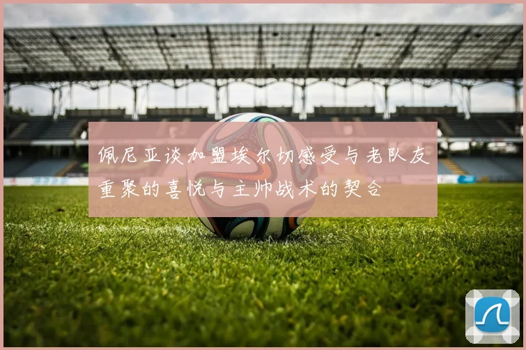 佩尼亚谈加盟埃尔切感受与老队友重聚的喜悦与主帅战术的契合