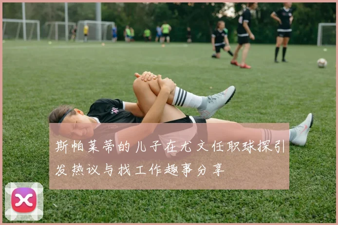 斯帕莱蒂的儿子在尤文任职球探引发热议与找工作趣事分享