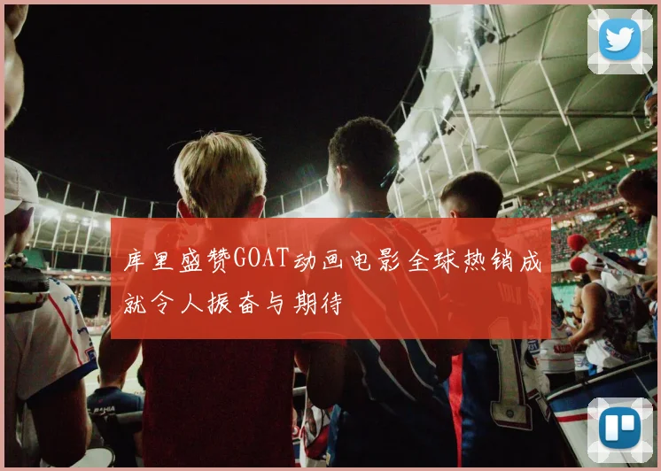 库里盛赞GOAT动画电影全球热销成就令人振奋与期待