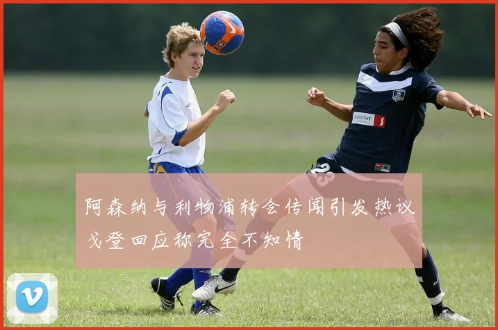 阿森纳与利物浦转会传闻引发热议戈登回应称完全不知情